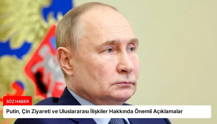 Putin, Çin Ziyareti ve Uluslararası İlişkiler Hakkında Önemli Açıklamalar