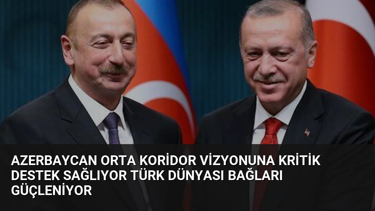 Azerbaycan Orta Koridor Vizyonuna Kritik Destek Sağlıyor Türk Dünyası Bağları Güçleniyor